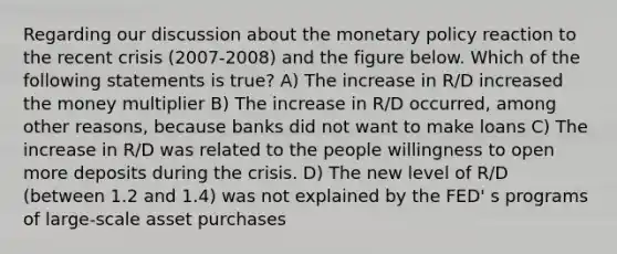 Regarding our discussion about the monetary policy reaction to the recent crisis (2007-2008) and the figure below. Which of the following statements is true? A) The increase in R/D increased the money multiplier B) The increase in R/D occurred, among other reasons, because banks did not want to make loans C) The increase in R/D was related to the people willingness to open more deposits during the crisis. D) The new level of R/D (between 1.2 and 1.4) was not explained by the FED' s programs of large-scale asset purchases