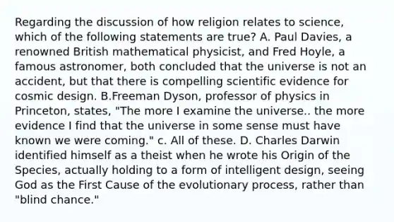 Regarding the discussion of how religion relates to science, which of the following statements are true? A. Paul Davies, a renowned British mathematical physicist, and Fred Hoyle, a famous astronomer, both concluded that the universe is not an accident, but that there is compelling scientific evidence for cosmic design. B.Freeman Dyson, professor of physics in Princeton, states, "The more I examine the universe.. the more evidence I find that the universe in some sense must have known we were coming." c. All of these. D. Charles Darwin identified himself as a theist when he wrote his Origin of the Species, actually holding to a form of intelligent design, seeing God as the First Cause of the evolutionary process, rather than "blind chance."