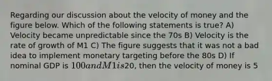 Regarding our discussion about the velocity of money and the figure below. Which of the following statements is true? A) Velocity became unpredictable since the 70s B) Velocity is the rate of growth of M1 C) The figure suggests that it was not a bad idea to implement monetary targeting before the 80s D) If nominal GDP is 100 and M1 is20, then the velocity of money is 5