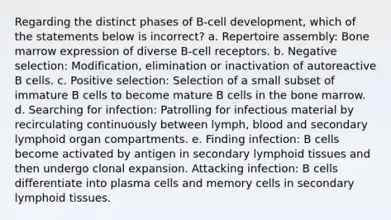 Regarding the distinct phases of B-cell development, which of the statements below is incorrect? a. Repertoire assembly: Bone marrow expression of diverse B-cell receptors. b. Negative selection: Modification, elimination or inactivation of autoreactive B cells. c. Positive selection: Selection of a small subset of immature B cells to become mature B cells in the bone marrow. d. Searching for infection: Patrolling for infectious material by recirculating continuously between lymph, blood and secondary lymphoid organ compartments. e. Finding infection: B cells become activated by antigen in secondary lymphoid tissues and then undergo clonal expansion. Attacking infection: B cells differentiate into plasma cells and memory cells in secondary lymphoid tissues.