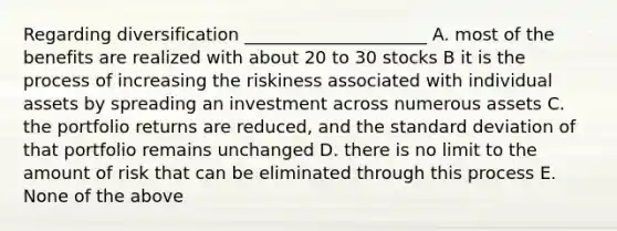 Regarding diversification _____________________ A. most of the benefits are realized with about 20 to 30 stocks B it is the process of increasing the riskiness associated with individual assets by spreading an investment across numerous assets C. the portfolio returns are reduced, and the standard deviation of that portfolio remains unchanged D. there is no limit to the amount of risk that can be eliminated through this process E. None of the above