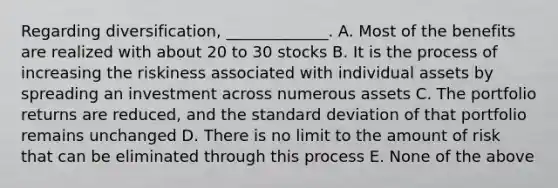 Regarding diversification, _____________. A. Most of the benefits are realized with about 20 to 30 stocks B. It is the process of increasing the riskiness associated with individual assets by spreading an investment across numerous assets C. The portfolio returns are reduced, and the standard deviation of that portfolio remains unchanged D. There is no limit to the amount of risk that can be eliminated through this process E. None of the above