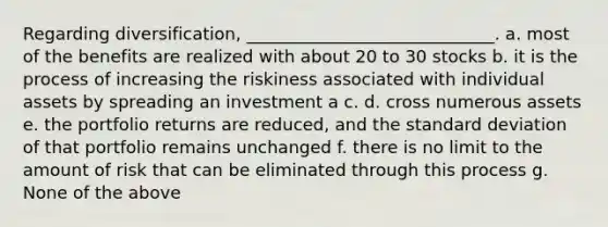 Regarding diversification, _____________________________. a. most of the benefits are realized with about 20 to 30 stocks b. it is the process of increasing the riskiness associated with individual assets by spreading an investment a c. d. cross numerous assets e. the portfolio returns are reduced, and the standard deviation of that portfolio remains unchanged f. there is no limit to the amount of risk that can be eliminated through this process g. None of the above