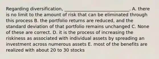 Regarding diversification, _____________________________. A. there is no limit to the amount of risk that can be eliminated through this process B. the portfolio returns are reduced, and the standard deviation of that portfolio remains unchanged C. None of these are correct. D. it is the process of increasing the riskiness as associated with individual assets by spreading an investment across numerous assets E. most of the benefits are realized with about 20 to 30 stocks