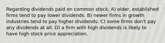 Regarding dividends paid on common stock, A) older, established firms tend to pay lower dividends. B) newer firms in growth industries tend to pay higher dividends. C) some firms don't pay any dividends at all. D) a firm with high dividends is likely to have high stock price appreciation.