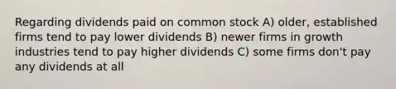 Regarding dividends paid on common stock A) older, established firms tend to pay lower dividends B) newer firms in growth industries tend to pay higher dividends C) some firms don't pay any dividends at all