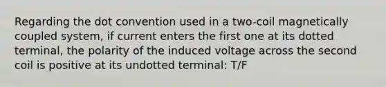 Regarding the dot convention used in a two-coil magnetically coupled system, if current enters the first one at its dotted terminal, the polarity of the induced voltage across the second coil is positive at its undotted terminal: T/F