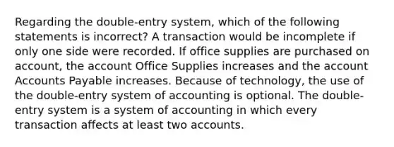 Regarding the double-entry system, which of the following statements is incorrect? A transaction would be incomplete if only one side were recorded. If office supplies are purchased on account, the account Office Supplies increases and the account Accounts Payable increases. Because of technology, the use of the double-entry system of accounting is optional. The double-entry system is a system of accounting in which every transaction affects at least two accounts.