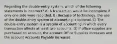 Regarding the double-entry system, which of the following statements is incorrect? A) A transaction would be incomplete if only one side were recorded. B) Because of technology, the use of the double-entry system of accounting is optional. C) The double-entry system is a system of accounting in which every transaction affects at least two accounts. D) If office supplies are purchased on account, the account Office Supplies increases and the account Accounts Payable increases.