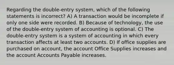 Regarding the double-entry system, which of the following statements is incorrect? A) A transaction would be incomplete if only one side were recorded. B) Because of technology, the use of the double-entry system of accounting is optional. C) The double-entry system is a system of accounting in which every transaction affects at least two accounts. D) If office supplies are purchased on account, the account Office Supplies increases and the account Accounts Payable increases.