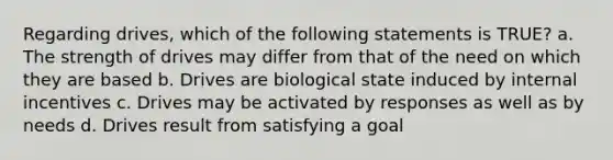 Regarding drives, which of the following statements is TRUE? a. The strength of drives may differ from that of the need on which they are based b. Drives are biological state induced by internal incentives c. Drives may be activated by responses as well as by needs d. Drives result from satisfying a goal