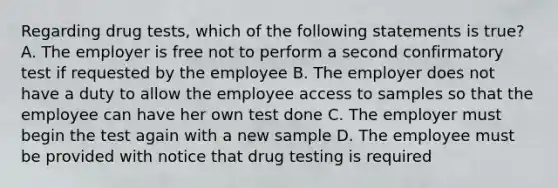 Regarding drug tests, which of the following statements is true? A. The employer is free not to perform a second confirmatory test if requested by the employee B. The employer does not have a duty to allow the employee access to samples so that the employee can have her own test done C. The employer must begin the test again with a new sample D. The employee must be provided with notice that drug testing is required