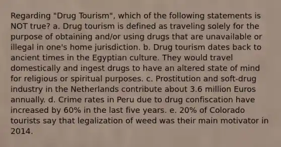 Regarding "Drug Tourism", which of the following statements is NOT true? a. Drug tourism is defined as traveling solely for the purpose of obtaining and/or using drugs that are unavailable or illegal in one's home jurisdiction. b. Drug tourism dates back to ancient times in the Egyptian culture. They would travel domestically and ingest drugs to have an altered state of mind for religious or spiritual purposes. c. Prostitution and soft-drug industry in the Netherlands contribute about 3.6 million Euros annually. d. Crime rates in Peru due to drug confiscation have increased by 60% in the last five years. e. 20% of Colorado tourists say that legalization of weed was their main motivator in 2014.