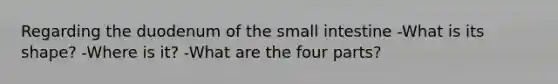 Regarding the duodenum of the small intestine -What is its shape? -Where is it? -What are the four parts?