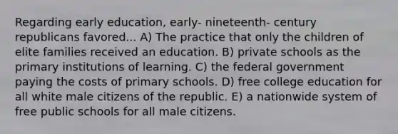 Regarding early education, early- nineteenth- century republicans favored... A) The practice that only the children of elite families received an education. B) private schools as the primary institutions of learning. C) the federal government paying the costs of primary schools. D) free college education for all white male citizens of the republic. E) a nationwide system of free public schools for all male citizens.