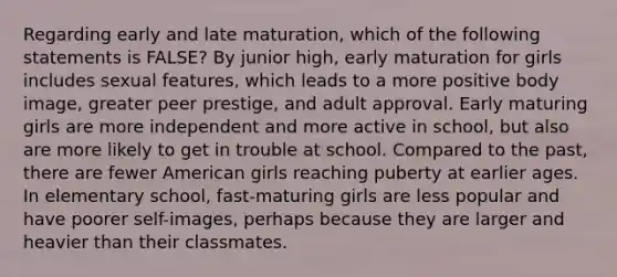 Regarding early and late maturation, which of the following statements is FALSE? By junior high, early maturation for girls includes sexual features, which leads to a more positive body image, greater peer prestige, and adult approval. Early maturing girls are more independent and more active in school, but also are more likely to get in trouble at school. Compared to the past, there are fewer American girls reaching puberty at earlier ages. In elementary school, fast-maturing girls are less popular and have poorer self-images, perhaps because they are larger and heavier than their classmates.