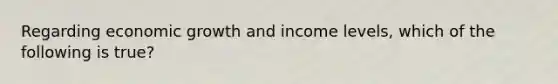 Regarding economic growth and income levels, which of the following is true?