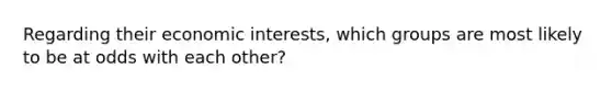 Regarding their economic interests, which groups are most likely to be at odds with each other?