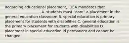 Regarding educational placement, IDEA mandates that ___________________. A. students must "earn" a placement in the general education classroom B. special education is primary placement for students with disabilities C. general education is the primary placement for students with disabilities D. placement in special education id permanent and cannot be changed