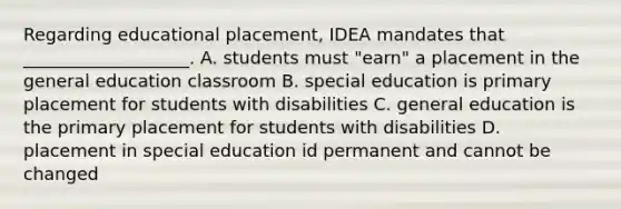 Regarding educational placement, IDEA mandates that ___________________. A. students must "earn" a placement in the general education classroom B. special education is primary placement for students with disabilities C. general education is the primary placement for students with disabilities D. placement in special education id permanent and cannot be changed