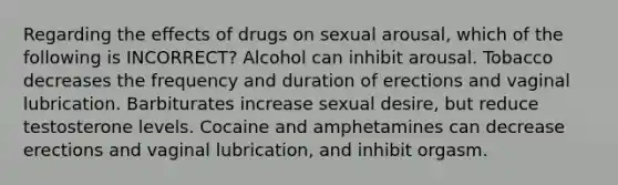 Regarding the effects of drugs on sexual arousal, which of the following is INCORRECT? Alcohol can inhibit arousal. Tobacco decreases the frequency and duration of erections and vaginal lubrication. Barbiturates increase sexual desire, but reduce testosterone levels. Cocaine and amphetamines can decrease erections and vaginal lubrication, and inhibit orgasm.