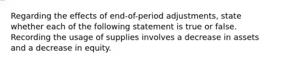 Regarding the effects of end-of-period adjustments, state whether each of the following statement is true or false. Recording the usage of supplies involves a decrease in assets and a decrease in equity.