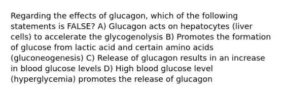 Regarding the effects of glucagon, which of the following statements is FALSE? A) Glucagon acts on hepatocytes (liver cells) to accelerate the glycogenolysis B) Promotes the formation of glucose from lactic acid and certain amino acids (gluconeogenesis) C) Release of glucagon results in an increase in blood glucose levels D) High blood glucose level (hyperglycemia) promotes the release of glucagon