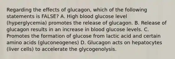 Regarding the effects of glucagon, which of the following statements is FALSE? A. High blood glucose level (hyperglycemia) promotes the release of glucagon. B. Release of glucagon results in an increase in blood glucose levels. C. Promotes the formation of glucose from lactic acid and certain amino acids (gluconeogenes) D. Glucagon acts on hepatocytes (liver cells) to accelerate the glycogenolysis.