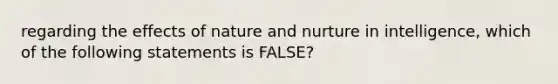 regarding the effects of nature and nurture in intelligence, which of the following statements is FALSE?