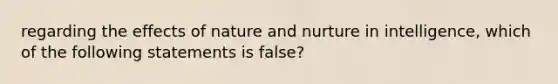 regarding the effects of nature and nurture in intelligence, which of the following statements is false?