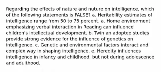 Regarding the effects of nature and nuture on intelligence, which of the following statements is FALSE? a. Heritability estimates of intelligence range from 50 to 75 percent. a. Home environment emphasizing verbal interaction in Reading can influence children's intellectual development. b. Twin an adoptee studies provide strong evidence for the influence of genetics on intelligence. c. Genetic and environmental factors interact and complex way in shaping intelligence. e. Heredity influences intelligence in infancy and childhood, but not during adolescence and adulthood.