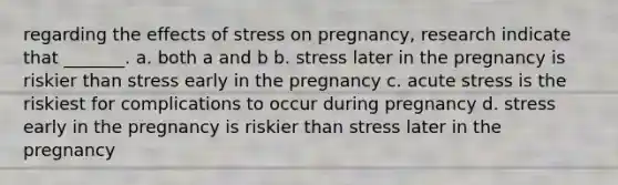 regarding the effects of stress on pregnancy, research indicate that _______. a. both a and b b. stress later in the pregnancy is riskier than stress early in the pregnancy c. acute stress is the riskiest for complications to occur during pregnancy d. stress early in the pregnancy is riskier than stress later in the pregnancy