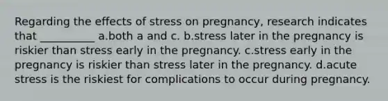 Regarding the effects of stress on pregnancy, research indicates that __________ a.​both a and c. b.​stress later in the pregnancy is riskier than stress early in the pregnancy. c.​stress early in the pregnancy is riskier than stress later in the pregnancy. d.​acute stress is the riskiest for complications to occur during pregnancy.