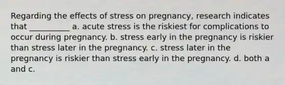 Regarding the effects of stress on pregnancy, research indicates that __________ ​a. acute stress is the riskiest for complications to occur during pregnancy. ​b. stress early in the pregnancy is riskier than stress later in the pregnancy. c. ​stress later in the pregnancy is riskier than stress early in the pregnancy. ​d. both a and c.