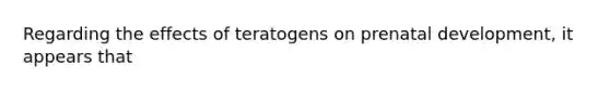 Regarding the effects of teratogens on prenatal development, it appears that