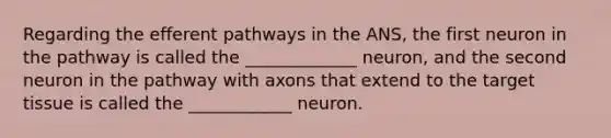 Regarding the efferent pathways in the ANS, the first neuron in the pathway is called the _____________ neuron, and the second neuron in the pathway with axons that extend to the target tissue is called the ____________ neuron.