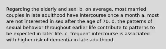 Regarding the elderly and sex: b. on average, most married couples in late adulthood have intercourse once a month a. most are not interested in sex after the age of 70. d. the patterns of sexual behavior throughout earlier life contribute to patterns to be expected in later life. c. frequent intercourse is associated with higher risk of dementia in late adulthood.