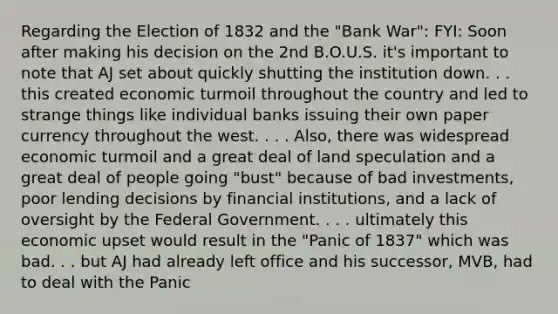 Regarding the Election of 1832 and the "Bank War": FYI: Soon after making his decision on the 2nd B.O.U.S. it's important to note that AJ set about quickly shutting the institution down. . . this created economic turmoil throughout the country and led to strange things like individual banks issuing their own paper currency throughout the west. . . . Also, there was widespread economic turmoil and a great deal of land speculation and a great deal of people going "bust" because of bad investments, poor lending decisions by financial institutions, and a lack of oversight by the Federal Government. . . . ultimately this economic upset would result in the "Panic of 1837" which was bad. . . but AJ had already left office and his successor, MVB, had to deal with the Panic