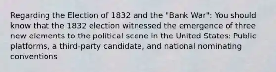 Regarding the Election of 1832 and the "Bank War": You should know that the 1832 election witnessed the emergence of three new elements to the political scene in the United States: Public platforms, a third-party candidate, and national nominating conventions