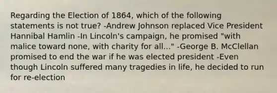 Regarding the Election of 1864, which of the following statements is not true? -Andrew Johnson replaced Vice President Hannibal Hamlin -In Lincoln's campaign, he promised "with malice toward none, with charity for all..." -George B. McClellan promised to end the war if he was elected president -Even though Lincoln suffered many tragedies in life, he decided to run for re-election