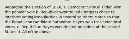 Regarding the election of 1876, a. Democrat Samuel Tilden won the popular vote b. Republican-controlled Congress chose to interpret voting irregularities in several southern states so that the Republican candidate Rutherford Hayes won those electoral votes. c. Republican Hayes was elected president of the United States d. All of the above