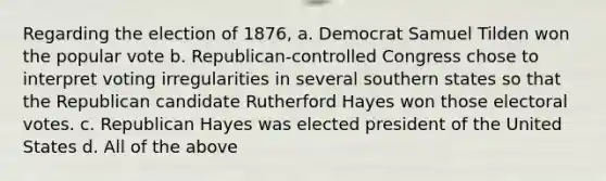 Regarding the election of 1876, a. Democrat Samuel Tilden won the popular vote b. Republican-controlled Congress chose to interpret voting irregularities in several southern states so that the Republican candidate Rutherford Hayes won those electoral votes. c. Republican Hayes was elected president of the United States d. All of the above