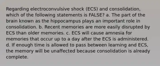 Regarding electroconvulsive shock (ECS) and consolidation, which of the following statements is FALSE? a. The part of the brain known as the hippocampus plays an important role in consolidation. b. Recent memories are more easily disrupted by ECS than older memories. c. ECS will cause amnesia for memories that occur up to a day after the ECS is administered. d. If enough time is allowed to pass between learning and ECS, the memory will be unaffected because consolidation is already complete.