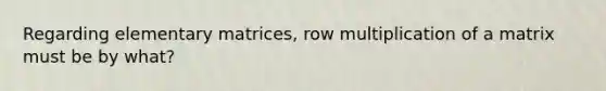 Regarding elementary matrices, row multiplication of a matrix must be by what?