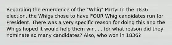 Regarding the emergence of the "Whig" Party: In the 1836 election, the Whigs chose to have FOUR Whig candidates run for President. There was a very specific reason for doing this and the Whigs hoped it would help them win. . . for what reason did they nominate so many candidates? Also, who won in 1836?