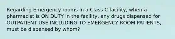 Regarding Emergency rooms in a Class C facility, when a pharmacist is ON DUTY in the facility, any drugs dispensed for OUTPATIENT USE INCLUDING TO EMERGENCY ROOM PATIENTS, must be dispensed by whom?