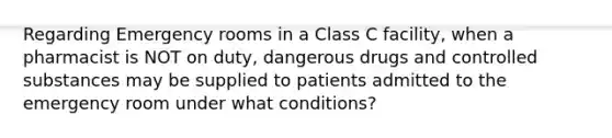 Regarding Emergency rooms in a Class C facility, when a pharmacist is NOT on duty, dangerous drugs and controlled substances may be supplied to patients admitted to the emergency room under what conditions?