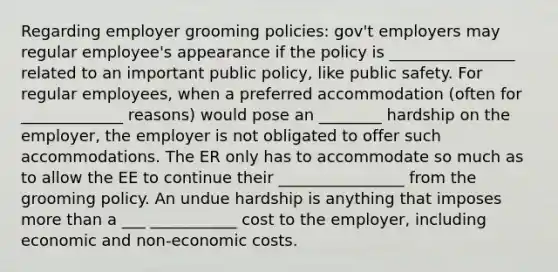 Regarding employer grooming policies: gov't employers may regular employee's appearance if the policy is ________________ related to an important public policy, like public safety. For regular employees, when a preferred accommodation (often for _____________ reasons) would pose an ________ hardship on the employer, the employer is not obligated to offer such accommodations. The ER only has to accommodate so much as to allow the EE to continue their ________________ from the grooming policy. An undue hardship is anything that imposes more than a ___ ___________ cost to the employer, including economic and non-economic costs.