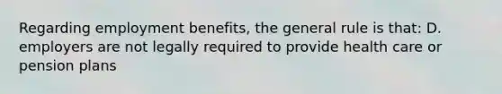 Regarding employment benefits, the general rule is that: D. employers are not legally required to provide health care or pension plans