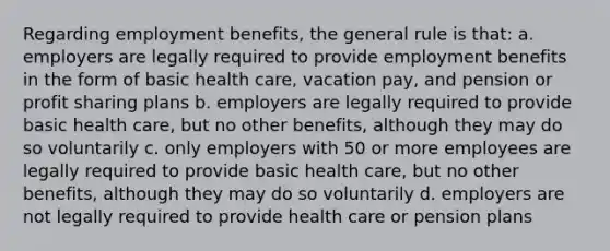 Regarding employment benefits, the general rule is that: a. employers are legally required to provide employment benefits in the form of basic health care, vacation pay, and pension or profit sharing plans b. employers are legally required to provide basic health care, but no other benefits, although they may do so voluntarily c. only employers with 50 or more employees are legally required to provide basic health care, but no other benefits, although they may do so voluntarily d. employers are not legally required to provide health care or pension plans